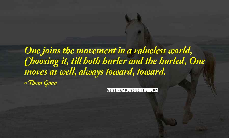 Thom Gunn Quotes: One joins the movement in a valueless world, Choosing it, till both hurler and the hurled, One moves as well, always toward, toward.