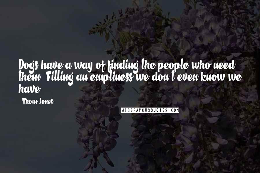 Thom Jones Quotes: Dogs have a way of finding the people who need them, Filling an emptiness we don't even know we have.