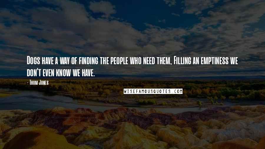 Thom Jones Quotes: Dogs have a way of finding the people who need them, Filling an emptiness we don't even know we have.