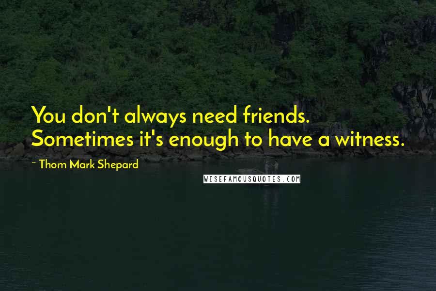 Thom Mark Shepard Quotes: You don't always need friends. Sometimes it's enough to have a witness.