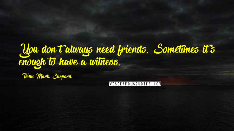 Thom Mark Shepard Quotes: You don't always need friends. Sometimes it's enough to have a witness.