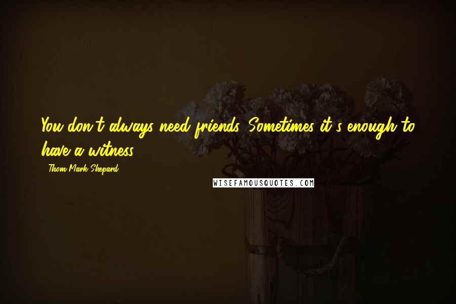 Thom Mark Shepard Quotes: You don't always need friends. Sometimes it's enough to have a witness.