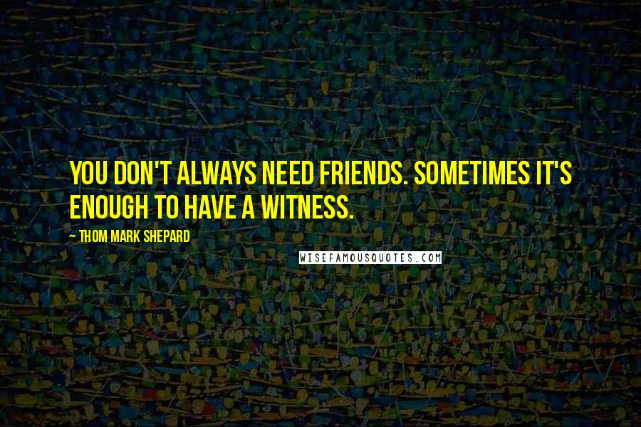 Thom Mark Shepard Quotes: You don't always need friends. Sometimes it's enough to have a witness.