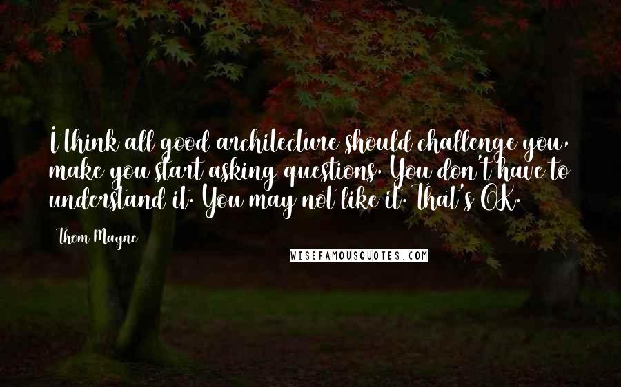 Thom Mayne Quotes: I think all good architecture should challenge you, make you start asking questions. You don't have to understand it. You may not like it. That's OK.