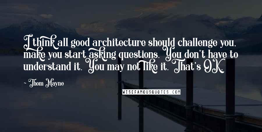 Thom Mayne Quotes: I think all good architecture should challenge you, make you start asking questions. You don't have to understand it. You may not like it. That's OK.