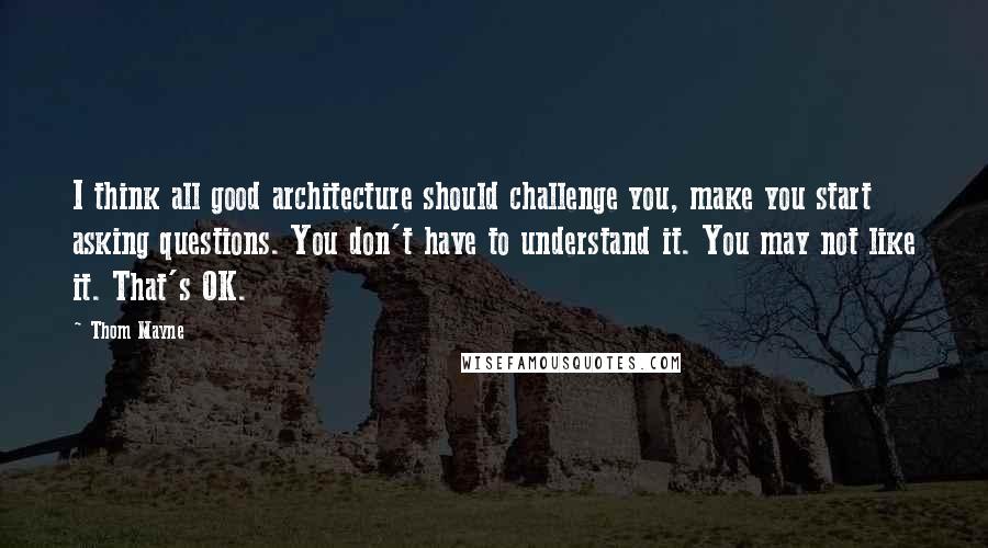 Thom Mayne Quotes: I think all good architecture should challenge you, make you start asking questions. You don't have to understand it. You may not like it. That's OK.