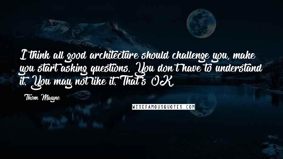 Thom Mayne Quotes: I think all good architecture should challenge you, make you start asking questions. You don't have to understand it. You may not like it. That's OK.