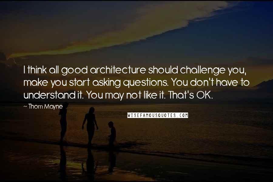 Thom Mayne Quotes: I think all good architecture should challenge you, make you start asking questions. You don't have to understand it. You may not like it. That's OK.