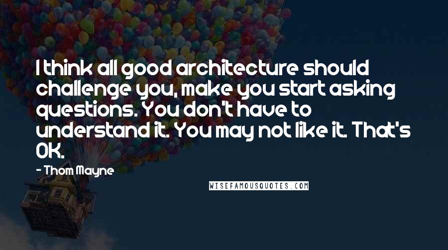 Thom Mayne Quotes: I think all good architecture should challenge you, make you start asking questions. You don't have to understand it. You may not like it. That's OK.