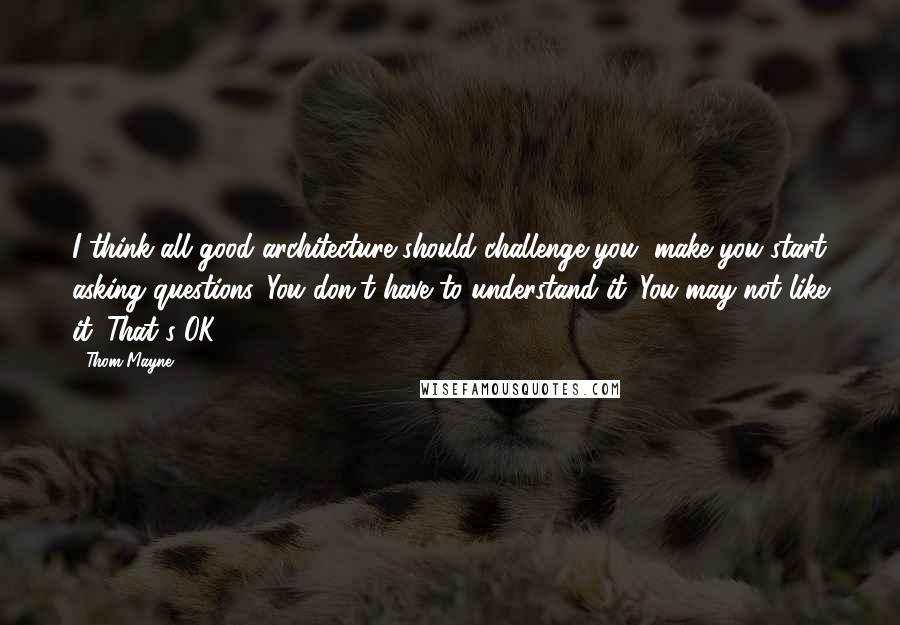 Thom Mayne Quotes: I think all good architecture should challenge you, make you start asking questions. You don't have to understand it. You may not like it. That's OK.