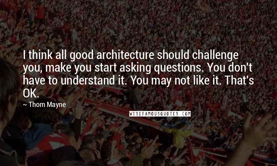 Thom Mayne Quotes: I think all good architecture should challenge you, make you start asking questions. You don't have to understand it. You may not like it. That's OK.