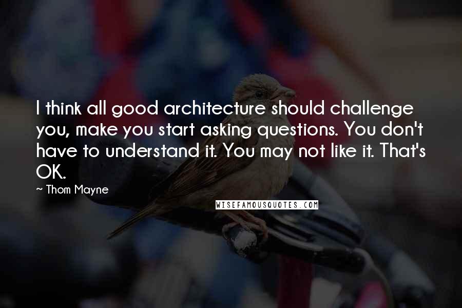 Thom Mayne Quotes: I think all good architecture should challenge you, make you start asking questions. You don't have to understand it. You may not like it. That's OK.