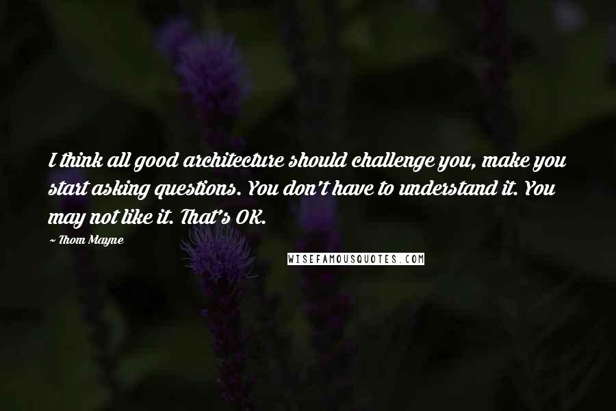 Thom Mayne Quotes: I think all good architecture should challenge you, make you start asking questions. You don't have to understand it. You may not like it. That's OK.