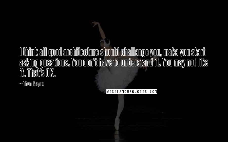 Thom Mayne Quotes: I think all good architecture should challenge you, make you start asking questions. You don't have to understand it. You may not like it. That's OK.