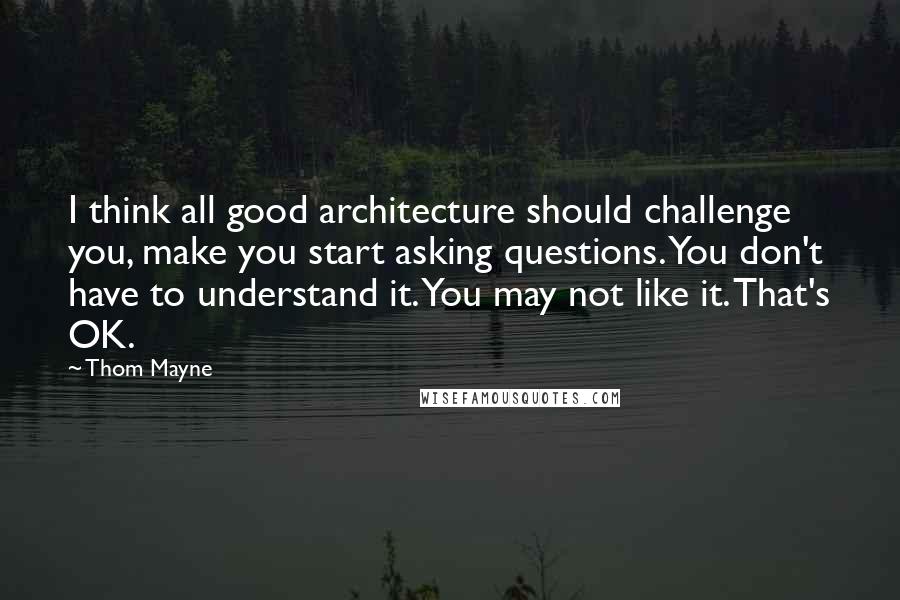 Thom Mayne Quotes: I think all good architecture should challenge you, make you start asking questions. You don't have to understand it. You may not like it. That's OK.