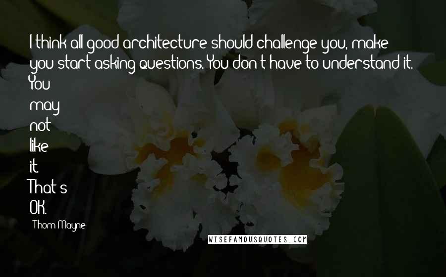 Thom Mayne Quotes: I think all good architecture should challenge you, make you start asking questions. You don't have to understand it. You may not like it. That's OK.