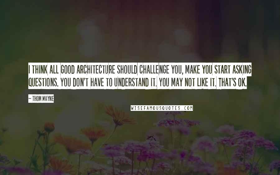 Thom Mayne Quotes: I think all good architecture should challenge you, make you start asking questions. You don't have to understand it. You may not like it. That's OK.