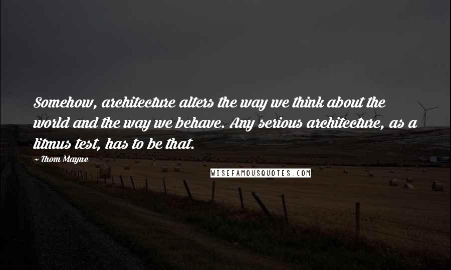 Thom Mayne Quotes: Somehow, architecture alters the way we think about the world and the way we behave. Any serious architecture, as a litmus test, has to be that.