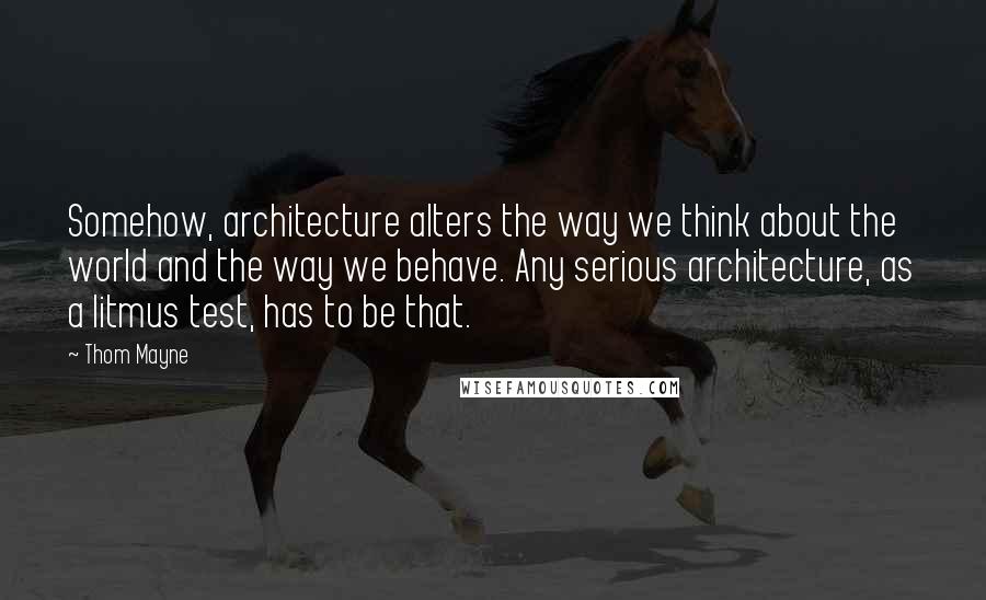 Thom Mayne Quotes: Somehow, architecture alters the way we think about the world and the way we behave. Any serious architecture, as a litmus test, has to be that.