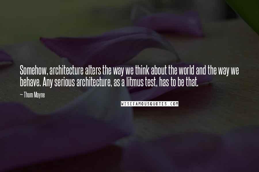 Thom Mayne Quotes: Somehow, architecture alters the way we think about the world and the way we behave. Any serious architecture, as a litmus test, has to be that.