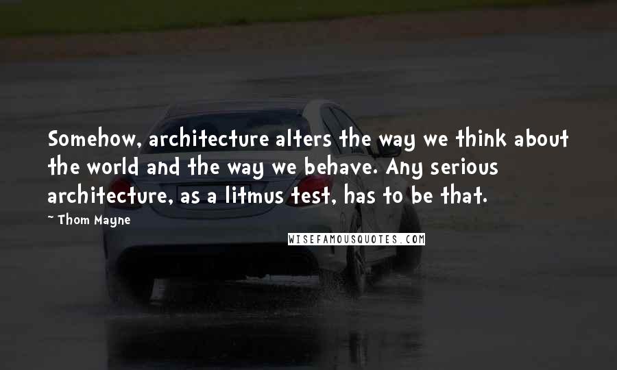 Thom Mayne Quotes: Somehow, architecture alters the way we think about the world and the way we behave. Any serious architecture, as a litmus test, has to be that.
