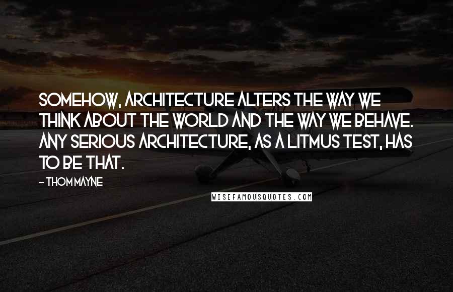 Thom Mayne Quotes: Somehow, architecture alters the way we think about the world and the way we behave. Any serious architecture, as a litmus test, has to be that.