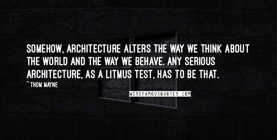 Thom Mayne Quotes: Somehow, architecture alters the way we think about the world and the way we behave. Any serious architecture, as a litmus test, has to be that.