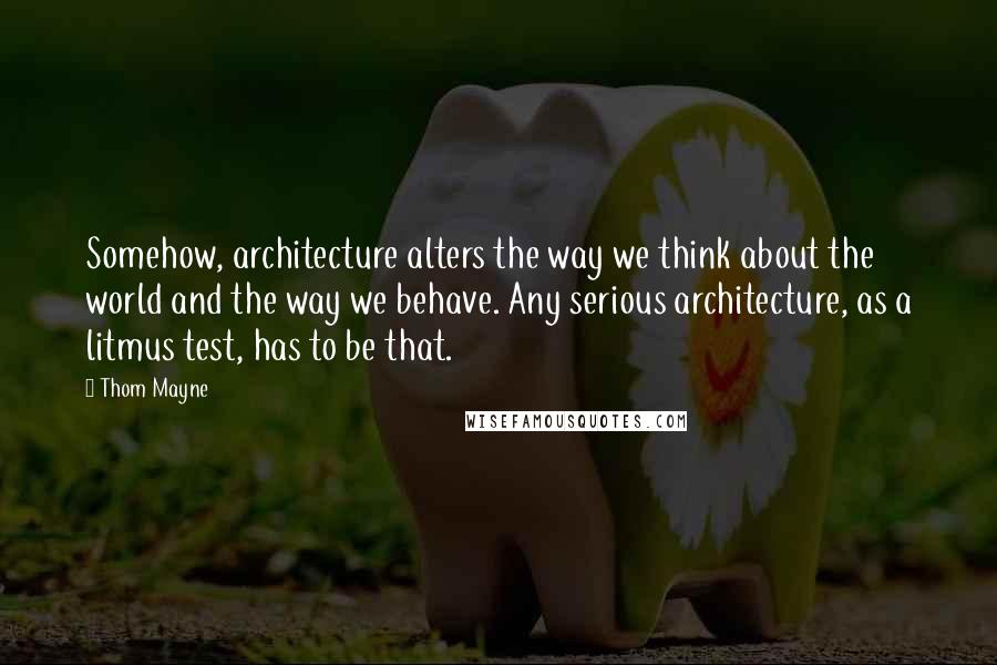 Thom Mayne Quotes: Somehow, architecture alters the way we think about the world and the way we behave. Any serious architecture, as a litmus test, has to be that.