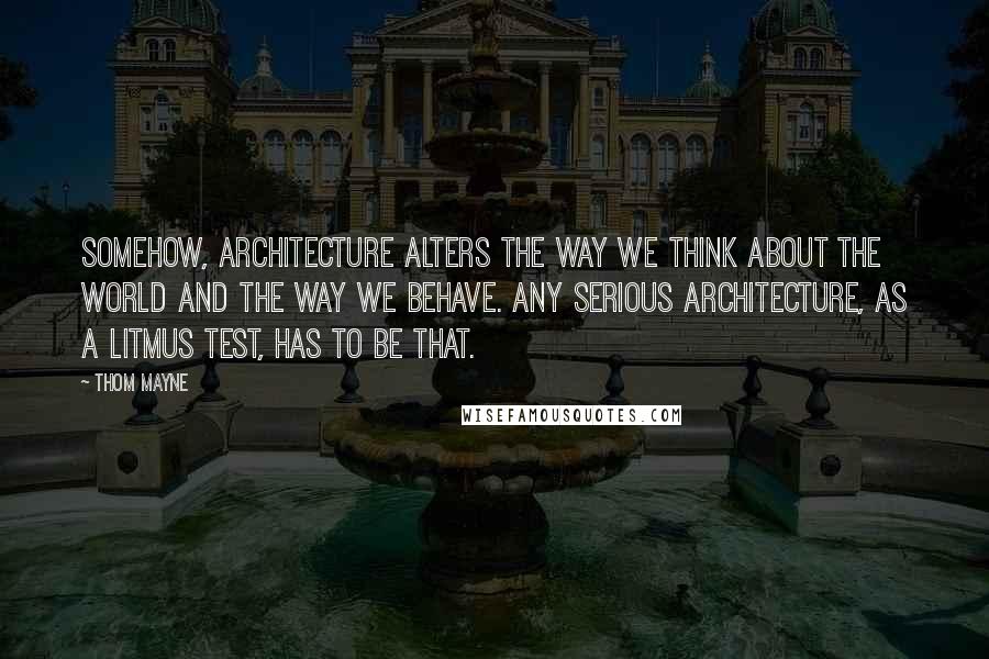 Thom Mayne Quotes: Somehow, architecture alters the way we think about the world and the way we behave. Any serious architecture, as a litmus test, has to be that.