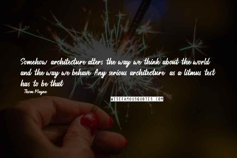 Thom Mayne Quotes: Somehow, architecture alters the way we think about the world and the way we behave. Any serious architecture, as a litmus test, has to be that.