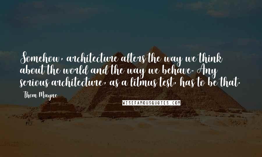 Thom Mayne Quotes: Somehow, architecture alters the way we think about the world and the way we behave. Any serious architecture, as a litmus test, has to be that.