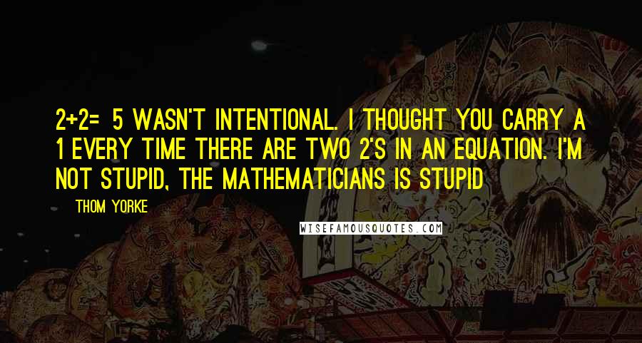 Thom Yorke Quotes: 2+2=5 wasn't intentional. I thought you carry a 1 every time there are two 2's in an equation. I'm not stupid, the mathematicians is stupid