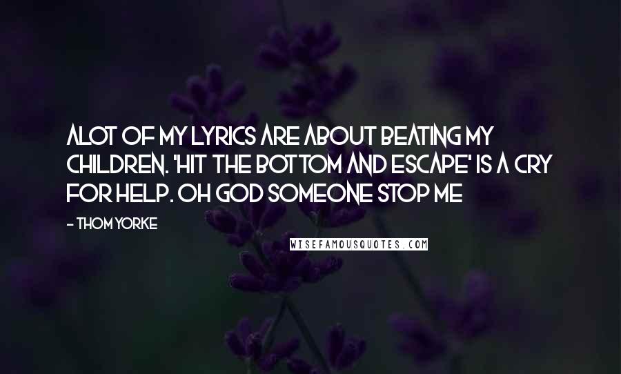 Thom Yorke Quotes: Alot of my lyrics are about beating my children. 'Hit the bottom and escape' is a cry for help. oh god someone stop me