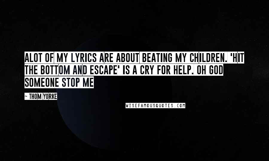 Thom Yorke Quotes: Alot of my lyrics are about beating my children. 'Hit the bottom and escape' is a cry for help. oh god someone stop me