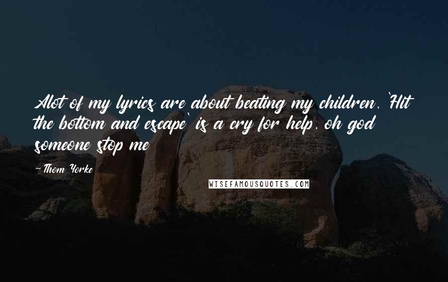Thom Yorke Quotes: Alot of my lyrics are about beating my children. 'Hit the bottom and escape' is a cry for help. oh god someone stop me