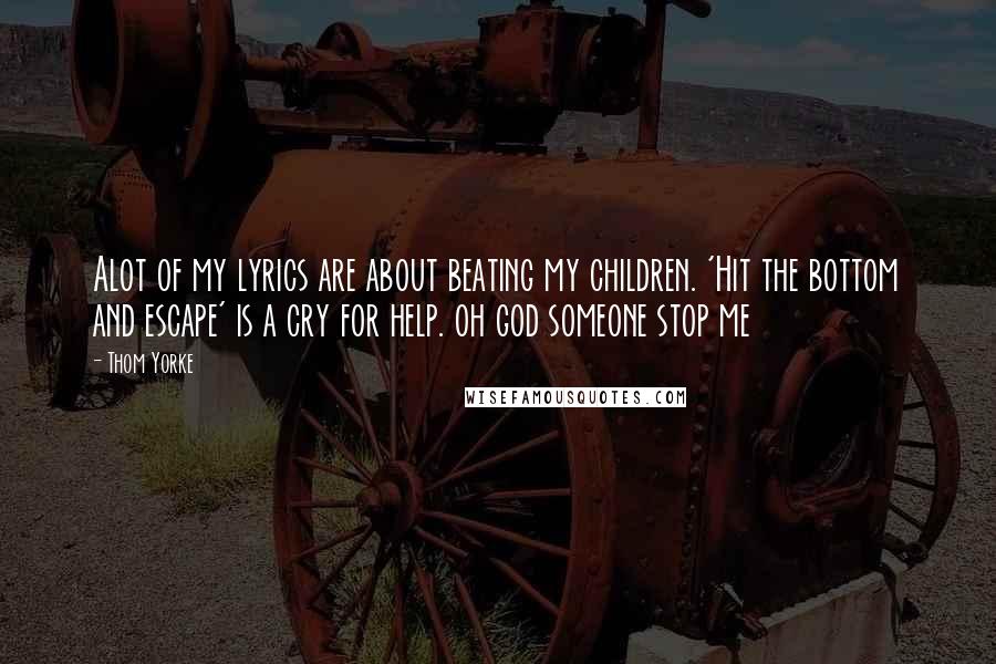 Thom Yorke Quotes: Alot of my lyrics are about beating my children. 'Hit the bottom and escape' is a cry for help. oh god someone stop me