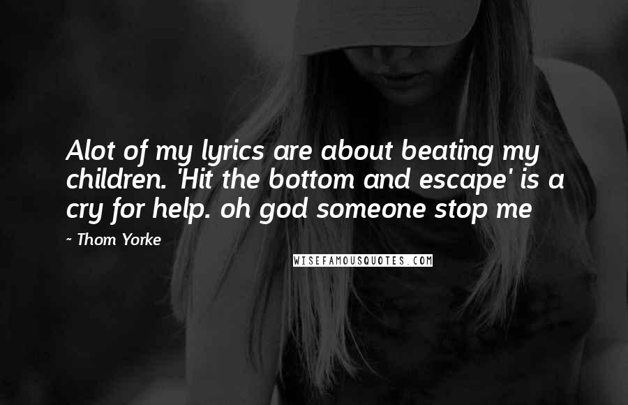 Thom Yorke Quotes: Alot of my lyrics are about beating my children. 'Hit the bottom and escape' is a cry for help. oh god someone stop me