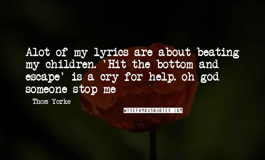 Thom Yorke Quotes: Alot of my lyrics are about beating my children. 'Hit the bottom and escape' is a cry for help. oh god someone stop me