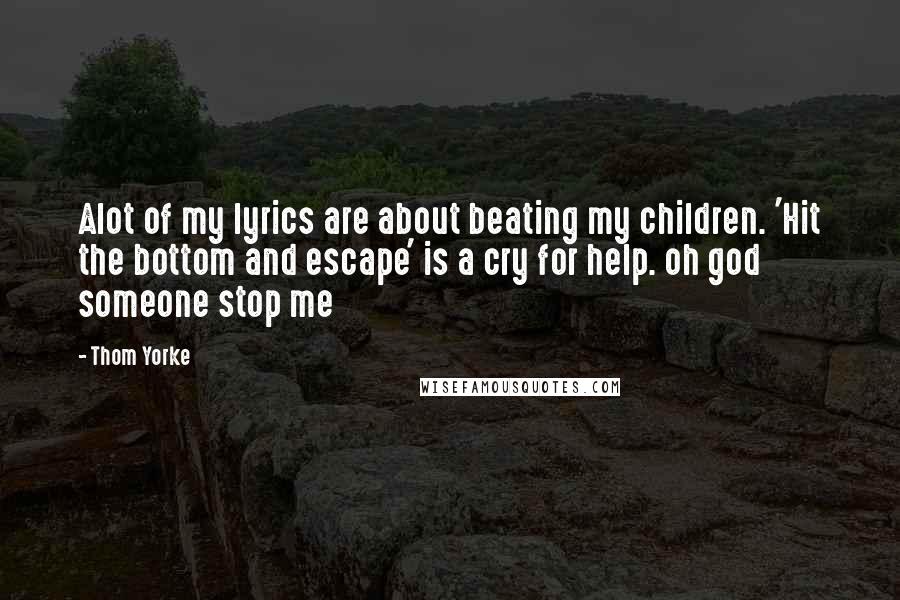Thom Yorke Quotes: Alot of my lyrics are about beating my children. 'Hit the bottom and escape' is a cry for help. oh god someone stop me