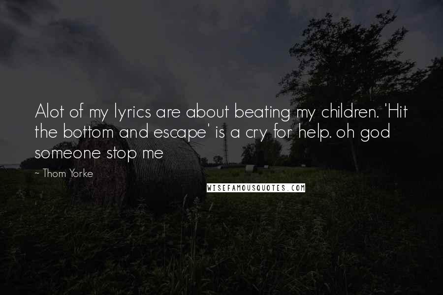 Thom Yorke Quotes: Alot of my lyrics are about beating my children. 'Hit the bottom and escape' is a cry for help. oh god someone stop me