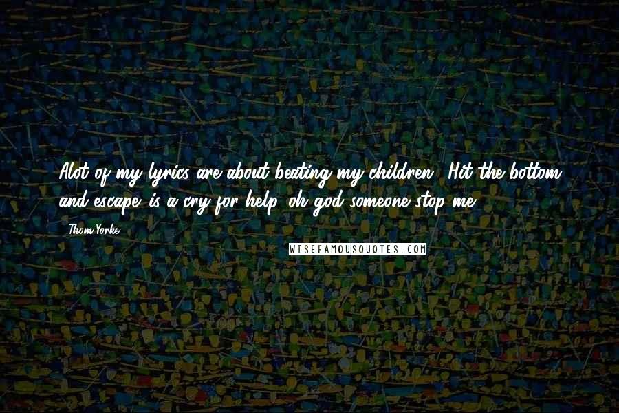 Thom Yorke Quotes: Alot of my lyrics are about beating my children. 'Hit the bottom and escape' is a cry for help. oh god someone stop me