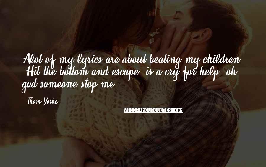 Thom Yorke Quotes: Alot of my lyrics are about beating my children. 'Hit the bottom and escape' is a cry for help. oh god someone stop me