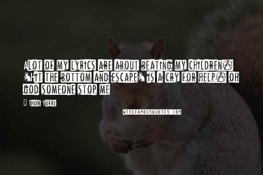 Thom Yorke Quotes: Alot of my lyrics are about beating my children. 'Hit the bottom and escape' is a cry for help. oh god someone stop me