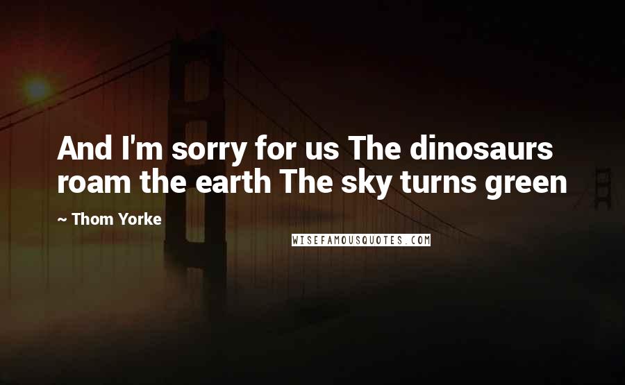 Thom Yorke Quotes: And I'm sorry for us The dinosaurs roam the earth The sky turns green