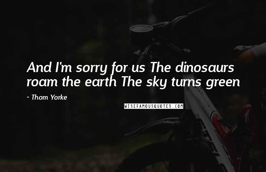 Thom Yorke Quotes: And I'm sorry for us The dinosaurs roam the earth The sky turns green