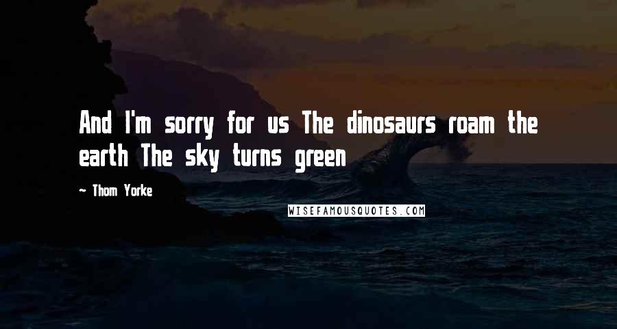 Thom Yorke Quotes: And I'm sorry for us The dinosaurs roam the earth The sky turns green