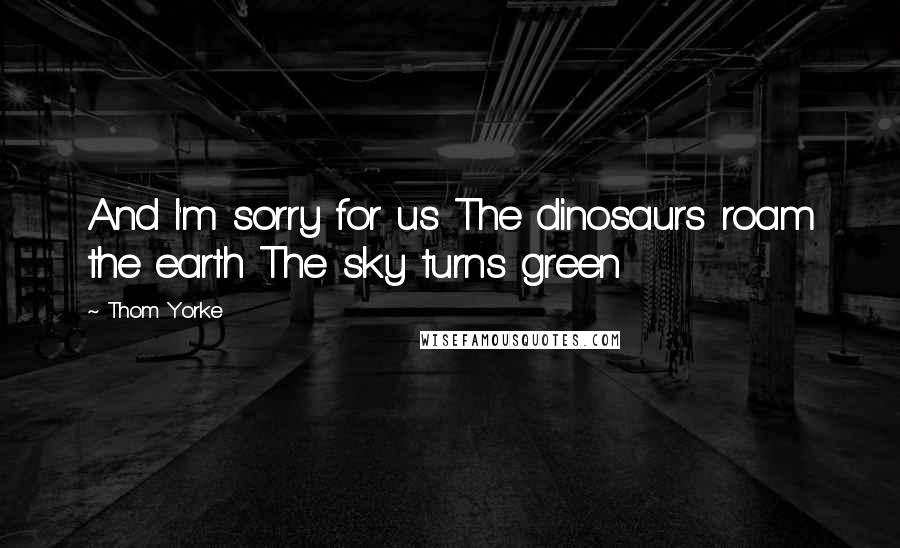 Thom Yorke Quotes: And I'm sorry for us The dinosaurs roam the earth The sky turns green