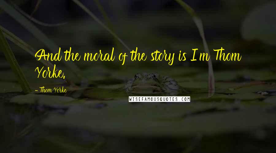 Thom Yorke Quotes: And the moral of the story is I'm Thom Yorke.