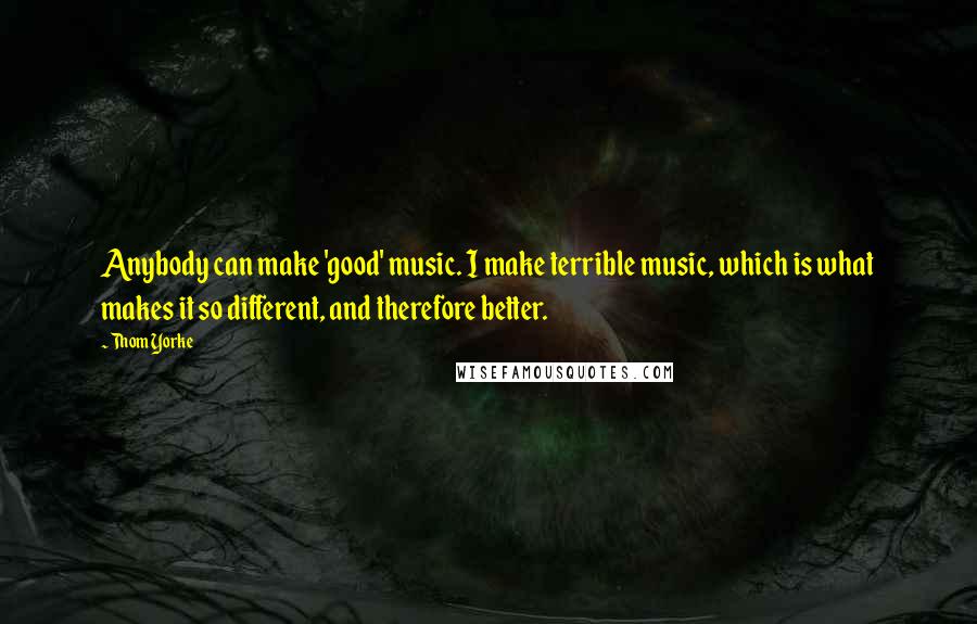 Thom Yorke Quotes: Anybody can make 'good' music. I make terrible music, which is what makes it so different, and therefore better.