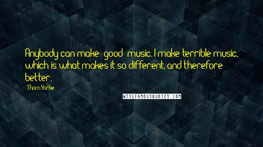 Thom Yorke Quotes: Anybody can make 'good' music. I make terrible music, which is what makes it so different, and therefore better.